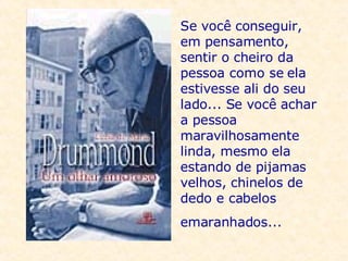 Se você conseguir, em pensamento, sentir o cheiro da pessoa como se ela estivesse ali do seu lado... Se você achar a pessoa maravilhosamente linda, mesmo ela estando de pijamas velhos, chinelos de dedo e cabelos emaranhados...     