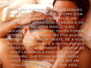 Se um dia tiverem que pedir perdão um ao outro por algum motivo e em troca receber um abraço, um sorriso, um afago nos cabelos e os gestos valerem mais que mil palavras, entregue-se: vocês foram feitos um pro outro. Se por algum motivo você estiver triste, se a vida te deu uma rasteira e a outra pessoa sofrer o seu sofrimento, chorar as suas lágrimas e enxugá-las com ternura, que coisa maravilhosa: você poderá contar com ela em qualquer momento de sua vida. 