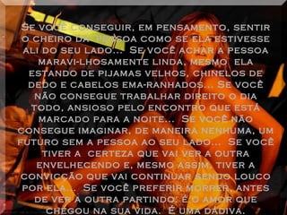 Se você conseguir, em pensamento, sentir o cheiro da  pessoa como se ela estivesse ali do seu lado...  Se você achar a pessoa maravi-lhosamente linda, mesmo  ela estando de pijamas velhos, chinelos de dedo e cabelos ema-ranhados... Se você não consegue trabalhar direito o dia todo, ansioso pelo encontro que está marcado para a noite...  Se você não consegue imaginar, de maneira nenhuma, um futuro sem a pessoa ao seu lado...  Se você tiver a  certeza que vai ver a outra envelhecendo e, mesmo assim, tiver a convicção que vai continuar sendo louco por ela...  Se você preferir morrer, antes de ver a outra partindo: é o amor que chegou na sua vida.  É uma dádiva. 