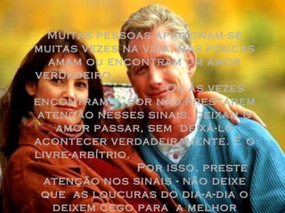 Muitas pessoas apaixonam-se muitas vezes na vida, mas poucas amam ou encontram um amor verdadeiro.  Ou às vezes encontram e, por não prestarem atenção nesses sinais, deixam o amor passar, sem  deixá-lo acontecer verdadeiramente. É o livre-arbítrio.  Por isso, preste atenção nos sinais - não deixe que  as loucuras do dia-a-dia o deixem cego para  a melhor coisa da vida:  O Amor. 