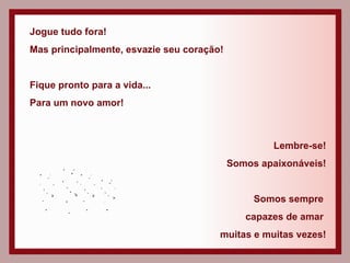 Jogue tudo fora! Mas principalmente, esvazie seu coração! Fique pronto para a vida...  Para um novo amor!  Lembre-se! Somos apaixonáveis! Somos sempre  capazes de amar  muitas e muitas vezes! 