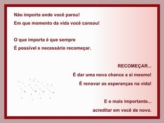 Não importa onde você parou! Em que momento da vida você cansou! O que importa é que sempre  É possível e necessário recomeçar. RECOMEÇAR... É dar uma nova chance a si mesmo! É renovar as esperanças na vida! E o mais importante... acreditar em você de novo. 
