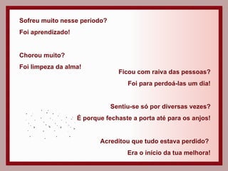 Sofreu muito nesse período? Foi aprendizado! Chorou muito? Foi limpeza da alma! Ficou com raiva das pessoas? Foi para perdoá-las um dia! Sentiu-se só por diversas vezes? É porque fechaste a porta até para os anjos! Acreditou que tudo estava perdido?  Era o início da tua melhora! 