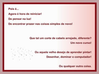 Pois é... Agora é hora de reiniciar! De pensar na luz! De encontrar prazer nas coisas simples de novo! Que tal um corte de cabelo arrojado, diferente? Um novo curso! Ou aquele velho desejo de aprender pintar! Desenhar, dominar o computador! Ou qualquer outra coisa. 
