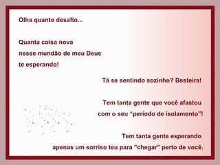 Olha quanto desafio... Quanta coisa nova  nesse mundão de meu Deus  te esperando! Tá se sentindo sozinho? Besteira!  Tem tanta gente que você afastou  com o seu “período de isolamento”! Tem tanta gente esperando  apenas um sorriso teu para "chegar" perto de você. 