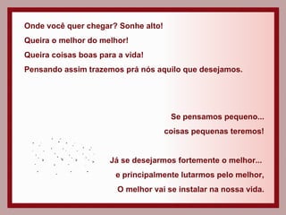 Onde você quer chegar? Sonhe alto! Queira o melhor do melhor! Queira coisas boas para a vida! Pensando assim trazemos prá nós aquilo que desejamos. Se pensamos pequeno... coisas pequenas teremos! Já se desejarmos fortemente o melhor...  e principalmente lutarmos pelo melhor, O melhor vai se instalar na nossa vida. 