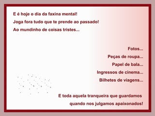 E é hoje o dia da faxina mental! Joga fora tudo que te prende ao passado! Ao mundinho de coisas tristes... Fotos... Peças de roupa... Papel de bala... Ingressos de cinema... Bilhetes de viagens... E toda aquela tranqueira que guardamos  quando nos julgamos apaixonados! 