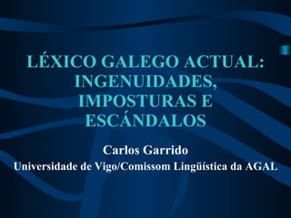 LÉXICO GALEGO ACTUAL: INGENUIDADES, IMPOSTURAS E ESCÁNDALOS Carlos Garrido Universidade de Vigo/Comissom Lingüística da AGAL 