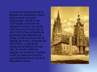 A los pocos momentos de la llegada  a  la República Checa llegó a sent ir  una  gran  popularidad. Hasta el aňo 1334 suplió la función de margrave moravo, en el aňo 1341 fue  un  rey joven. En el aňo 1344  le fue concedida   l a  ascensión  del obispado de Praga . Creó  los proyectos de Matyáš de Arras y después de Petr Parléř , y más tarde  construyó la basílica de san V ito . En el aňo 1346 fue  elegido  rey en Roma. Cuando murió su padre se conv i rtió automátic amente en  rey de la República Checa.  