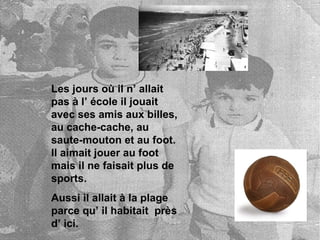 Les jours où il n’ allait pas à l’ école il jouait avec ses amis aux billes, au cache-cache, au saute-mouton et au foot. Il aimait jouer au foot mais il ne faisait plus de sports. Aussi il allait à la plage parce qu’ il habitait près d’ ici.