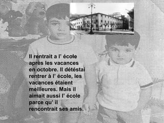 Il rentrait a l’ école après les vacances en octobre. Il détéstai rentrer à l’ école, les vacances étaient meilleures. Mais il aimait aussi l’ école parce qu’ il rencontrait ses amis.