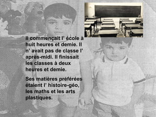 Il commençait l’ école à huit heures et demie. Il n’ avait pas de classe l’ après-midi. Il finissait les classes à deux heures et demie. Ses matières préférées étaient l’ histoire-géo, les maths et les arts plastiques.