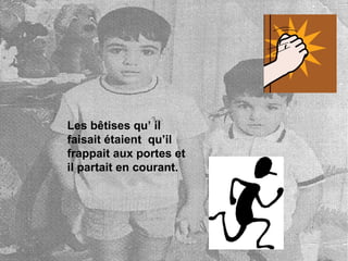 Les bêtises qu’ il faisait étaient qu’il frappait aux portes et il partait en courant.