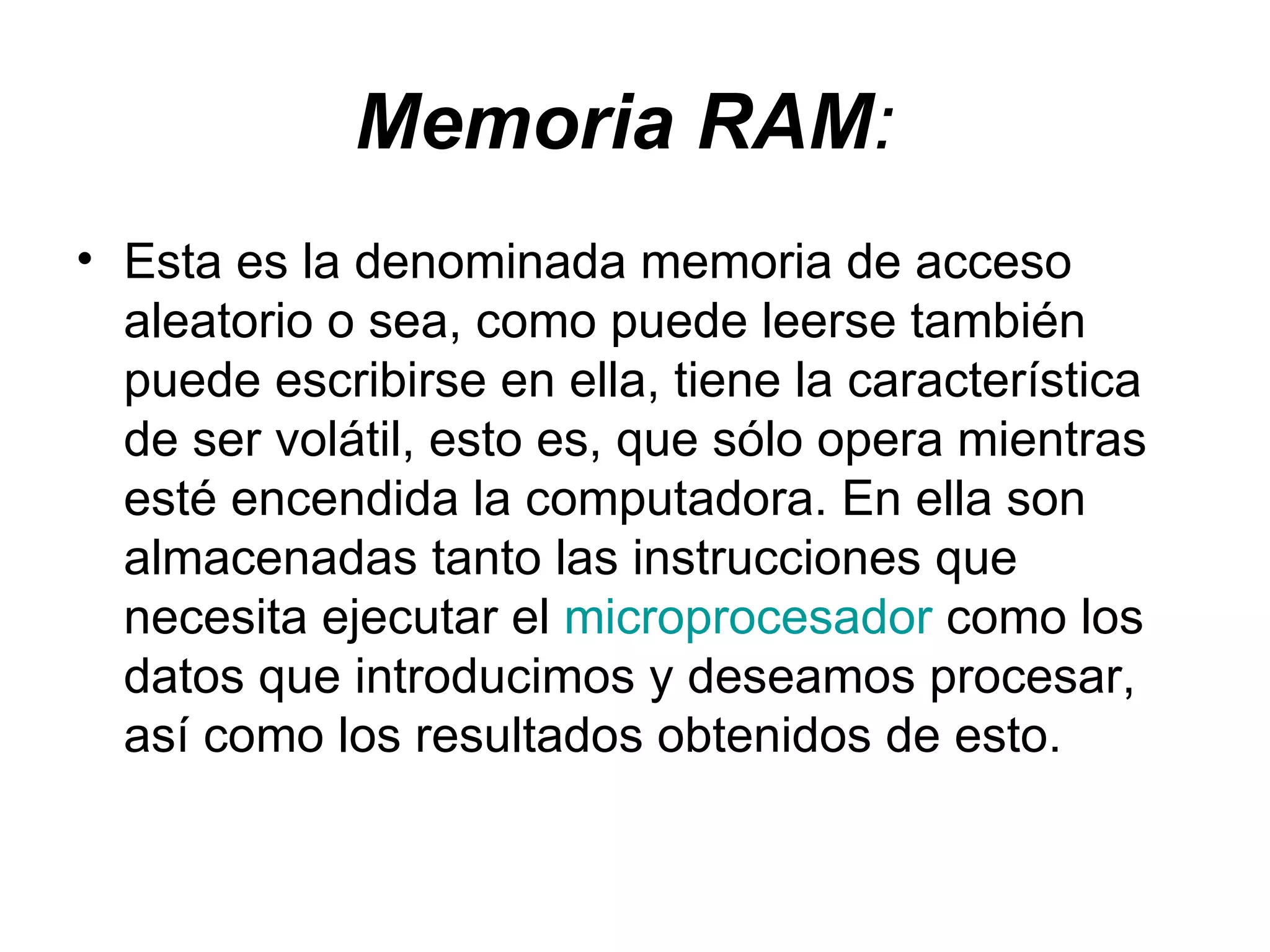Memoria RAM :   Esta es la denominada memoria de acceso aleatorio o sea, como puede leerse también puede escribirse en ella, tiene la característica de ser volátil, esto es, que sólo opera mientras esté encendida la computadora. En ella son almacenadas tanto las instrucciones que necesita ejecutar el  microprocesador  como los datos que introducimos y deseamos procesar, así como los resultados obtenidos de esto.  