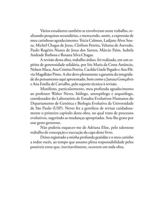 Vários estudantes também se envolveram neste trabalho, re-
alizando pesquisas secundárias, e merecendo, assim, a expressão de
meu carinhoso agradecimento:Tricia Calmon, Ladjane Alves Sou-
za, Michel Chagas de Jesus, Cleifson Pereira, Veluma de Azevedo,
Paulo Rogério Nunes de Jesus dos Santos, Márcio Paim, Isabela
Andrade Barbosa e Rosana Silva Chagas.
A revisão desta obra, trabalho árduo, foi realizada, em um es-
pírito de generosidade solidária, por Iris Maria da Costa Amâncio,
Nelson Maca, Ana Cristina Pereira, Cacilda Gisele Pegado e Ana Flá-
via Magalhães Pinto. A eles devo plenamente a garantia da integrida-
de do pensamento aqui apresentado, bem como a Januza Gonçalves
e Ana Emília de Carvalho, pelo suporte técnico à revisão.
Manifesto, particularmente, meu profundo agradecimento
ao professor Walter Neves, biólogo, antropólogo e arqueólogo,
coordenador do Laboratório de Estudos Evolutivos Humanos do
Departamento de Genética e Biologia Evolutiva da Universidade
de São Paulo (USP). Neves fez a gentileza de revisar cuidadosa-
mente o primeiro capítulo desta obra, no qual trato de processos
evolutivos, sugerindo as mudanças apropriadas. Sou-lhe grato por
esse gesto generoso.
Não poderia esquecer-me de Adriana Elise, pelo talentoso
trabalho de concepção e execução da capa deste livro.
Deixo registrado a minha profunda gratidão e o meu carinho
a todos vocês, ao tempo que assumo plena responsabilidade pelos
possíveis erros que, inevitavelmente, ocorrem em toda obra.
 