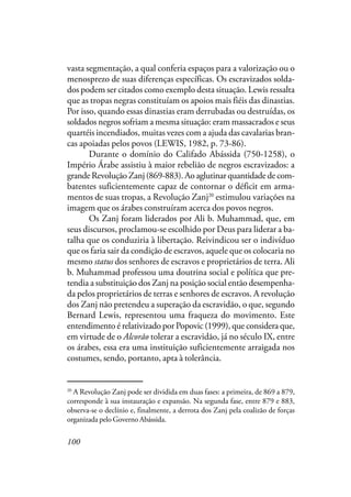 100
vasta segmentação, a qual conferia espaços para a valorização ou o
menosprezo de suas diferenças específicas. Os escravizados solda-
dos podem ser citados como exemplo desta situação. Lewis ressalta
que as tropas negras constituíam os apoios mais fiéis das dinastias.
Por isso, quando essas dinastias eram derrubadas ou destruídas, os
soldados negros sofriam a mesma situação: eram massacrados e seus
quartéis incendiados, muitas vezes com a ajuda das cavalarias bran-
cas apoiadas pelos povos (LEWIS, 1982, p. 73-86).
Durante o domínio do Califado Abássida (750-1258), o
Império Árabe assistiu à maior rebelião de negros escravizados: a
grande Revolução Zanj (869-883). Ao aglutinar quantidade de com-
batentes suficientemente capaz de contornar o déficit em arma-
mentos de suas tropas, a Revolução Zanj20
estimulou variações na
imagem que os árabes construíram acerca dos povos negros.
Os Zanj foram liderados por Ali b. Muhammad, que, em
seus discursos, proclamou-se escolhido por Deus para liderar a ba-
talha que os conduziria à libertação. Reivindicou ser o indivíduo
que os faria sair da condição de escravos, aquele que os colocaria no
mesmo status dos senhores de escravos e proprietários de terra. Ali
b. Muhammad professou uma doutrina social e política que pre-
tendia a substituição dos Zanj na posição social então desempenha-
da pelos proprietários de terras e senhores de escravos. A revolução
dos Zanj não pretendeu a superação da escravidão, o que, segundo
Bernard Lewis, representou uma fraqueza do movimento. Este
entendimento é relativizado por Popovic (1999), que considera que,
em virtude de o Alcorão tolerar a escravidão, já no século IX, entre
os árabes, essa era uma instituição suficientemente arraigada nos
costumes, sendo, portanto, apta à tolerância.
20
A Revolução Zanj pode ser dividida em duas fases: a primeira, de 869 a 879,
corresponde à sua instauração e expansão. Na segunda fase, entre 879 e 883,
observa-se o declínio e, finalmente, a derrota dos Zanj pela coalizão de forças
organizada pelo Governo Abássida.
 