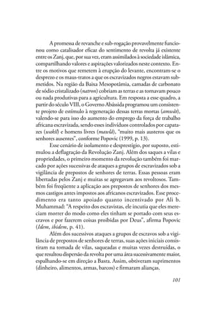 101
A promessa de revanche e sub-rogação provavelmente funcio-
nou como catalisador eficaz do sentimento de revolta já existente
entreosZanj,que,porsuavez,eramassimiladosàsociedadeislâmica,
compartilhando valores e aspirações valorizados neste contexto. En-
tre os motivos que remetem à erupção do levante, encontram-se o
desprezo e os maus-tratos a que os escravizados negros estavam sub-
metidos. Na região da Baixa Mesopotâmia, camadas de carbonato
de sódio cristalizado (natron) cobriam as terras e as tornavam pouco
ou nada produtivas para a agricultura. Em resposta a esse quadro, a
partir do século VIII, o Governo Abássida programou um consisten-
te projeto de estímulo à regeneração dessas terras mortas (amwât),
valendo-se para isso do aumento do emprego da força de trabalho
africana escravizada, sendo esses indivíduos controlados por capata-
zes (wakîl) e homens livres (mawlâ), “muito mais austeros que os
senhores ausentes”, conforme Popovic (1999, p. 13).
Esse cenário de isolamento e desprestígio, por suposto, esti-
mulou a deflagração da Revolução Zanj. Além dos saques a vilas e
propriedades, o primeiro momento da revolução também foi mar-
cado por ações sucessivas de ataques a grupos de escravizados sob a
vigilância de prepostos de senhores de terras. Essas pessoas eram
libertadas pelos Zanj e muitas se agregavam aos revoltosos. Tam-
bém foi freqüente a aplicação aos prepostos de senhores dos mes-
mos castigos antes impostos aos africanos escravizados. Esse proce-
dimento era tanto apoiado quanto incentivado por Ali b.
Muhammad: “A respeito dos escravistas, ele incutia que eles mere-
ciam morrer do modo como eles tinham se portado com seus es-
cravos e por fazerem coisas proibidas por Deus”, afirma Popovic
(Idem, ibidem, p. 41).
Além dos sucessivos ataques a grupos de escravos sob a vigi-
lância de prepostos de senhores de terras, suas ações iniciais consis-
tiram na tomada de vilas, saqueadas e muitas vezes destruídas, o
que resultou dispersão da revolta por uma área sucessivamente maior,
espalhando-se em direção a Basra. Assim, obtiveram suprimentos
(dinheiro, alimentos, armas, barcos) e firmaram alianças.
 