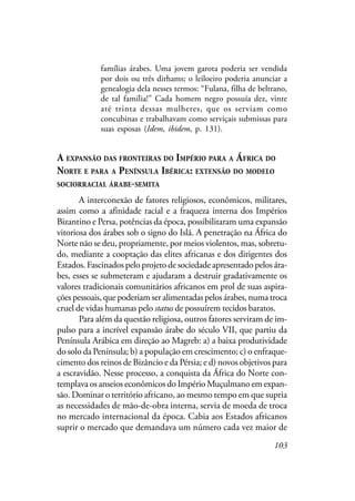 103
famílias árabes. Uma jovem garota poderia ser vendida
por dois ou três dirhams; o leiloeiro poderia anunciar a
genealogia dela nesses termos: “Fulana, filha de beltrano,
de tal família!” Cada homem negro possuía dez, vinte
até trinta dessas mulheres, que os serviam como
concubinas e trabalhavam como serviçais submissas para
suas esposas (Idem, ibidem, p. 131).
A EXPANSÃO DAS FRONTEIRAS DO IMPÉRIO PARA A ÁFRICA DO
NORTE E PARA A PENÍNSULA IBÉRICA: EXTENSÃO DO MODELO
SOCIORRACIAL ÁRABE-SEMITA
A interconexão de fatores religiosos, econômicos, militares,
assim como a afinidade racial e a fraqueza interna dos Impérios
Bizantino e Persa, potências da época, possibilitaram uma expansão
vitoriosa dos árabes sob o signo do Islã. A penetração na África do
Norte não se deu, propriamente, por meios violentos, mas, sobretu-
do, mediante a cooptação das elites africanas e dos dirigentes dos
Estados. Fascinados pelo projeto de sociedade apresentado pelos ára-
bes, esses se submeteram e ajudaram a destruir gradativamente os
valores tradicionais comunitários africanos em prol de suas aspira-
ções pessoais, que poderiam ser alimentadas pelos árabes, numa troca
cruel de vidas humanas pelo status de possuírem tecidos baratos.
Para além da questão religiosa, outros fatores serviram de im-
pulso para a incrível expansão árabe do século VII, que partiu da
Península Arábica em direção ao Magreb: a) a baixa produtividade
do solo da Península; b) a população em crescimento; c) o enfraque-
cimento dos reinos de Bizâncio e da Pérsia; e d) novos objetivos para
a escravidão. Nesse processo, a conquista da África do Norte con-
templava os anseios econômicos do Império Muçulmano em expan-
são. Dominar o território africano, ao mesmo tempo em que supria
as necessidades de mão-de-obra interna, servia de moeda de troca
no mercado internacional da época. Cabia aos Estados africanos
suprir o mercado que demandava um número cada vez maior de
 