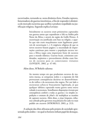 104
escravizados, tornando-se, nesta dinâmica forte, Estados raptores,
fomentadores de guerras interétnicas, a fim de responder à dinâmi-
ca do mercado escravista que acolhia o produto respaldado na jus-
tificação religiosa. Segundo explica Lovejoy:
Inicialmente os escravos eram prisioneiros capturados
nas guerras santas que expandiram o Islã na Arábia pelo
Norte da África e através da região do Golfo Pérsico. A
escravização era justificada com base na religião, e aque-
les que não eram muçulmanos eram legalmente passí-
veis de escravização (...) A exigência religiosa de que os
novos escravos fossem pagãos e a necessidade de impor-
tações contínuas para manter a população escrava tor-
nou a África negra uma importante fonte de escravos
para o mundo islâmico. Guerras locais, criminosos con-
denados, seqüestros e provavelmente dívidas eram fon-
tes de escravos para os comerciantes visitantes
(LOVEJOY, 2002, p. 47-48).
Além disso, M’Bokolo salienta:
Ao mesmo tempo em que produziam escravos de ma-
neira maciça, as conquistas árabes e a expansão do Islã
provocaram conseqüências decisivas no desenvolvimen-
to do tráfico e da escravatura dos negros. Por um lado a
escravatura achou-se bruscamente legitimada, já que
qualquer idólatra capturado numa guerra santa estava
voltado à escravatura. Semelhantes disposições tiveram por
conseqüência conferir a todas as guerras e às simples ex-
pedições o estatuto de jihad e de multiplicar as ocasiões
de capturar escravos. Além disso, o jizya (imposto, tribu-
tos) cobrado pelos governos muçulmanos foi cada vez mais
pedido em escravos (M’BOKOLO, 2003, p. 213).
A sedução das elites africanas pelo projeto de sociedade apre-
sentada pelos árabes – no qual os homens tinham papel de destaque,
 
