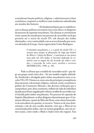 105
acumulavam funções políticas, religiosas, e administravam os bens
econômicos, enquanto as mulheres eram totalmente subordinadas
aos mandos dos homens; em que se anunciava a possibilidade de
adquirir os bens “nobres” – foi fundamental para que se estabeleces-
sem as alianças políticas necessárias entre essas elites e os dirigentes
do processo de expansão muçulmana.Tais alianças se constituíram
como a porta de entrada para um processo de escravidão racial que
persistiu até o início do século XV, sob direção dos árabes
islamizados, e teve continuidade com as novas demandas por escra-
vos advindas da Europa. Assim registra João Carlos Rodrigues:
O domínio muçulmano, (...) a partir do século VII (...)
arrasou para sempre as plantações de trigo que faziam
da África o “celeiro de Roma”, e interessou-se um pouco
mais pelo sul. [Os árabes se haviam] dedicado ao co-
mércio com os negros do sul, levando sal, cobre e teci-
dos, e trazendo de volta ouro, marfim e escravos
(RODRIGUES, 1990, p. 30).
Pode-se afirmar que o modelo de escravidão racial – que ele-
ge um grupo racial como alvo – foi um modelo erigido, defendi-
do, fortalecido e divulgado pelos árabes muçulmanos entre os sé-
culos VII e XV. Destaca-se como uma das principais conseqüências
desse processo a devastação religiosa, cultural, social, econômica e
política do Continente Africano e das diversas civilizações que o
compunham, pois, desse continente, milhões de vidas de indivíduos
de pele preta foram tragadas pelo violento modelo de escravidão raci-
al iniciada pelos árabes muçulmanos. No processo de expansão do
Império Muçulmano, as elites dirigentes determinaram que o Con-
tinente Africano, a partir da África do Norte, seria a fonte fornecedo-
ra da mercadoria em questão: os escravos. Tratava-se de uma deter-
minação e não de uma escolha aleatória, visto que a África já era
caracterizada pelos árabes, não em termos geográficos, mas em ter-
mos raciais, como sendo a Bilad as Sudan (terra dos negros). Essa
 