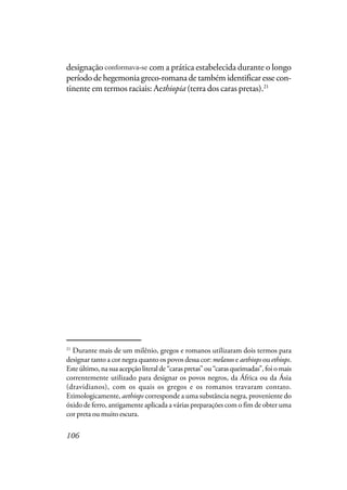 106
designação é consistente com a prática estabelecida durante o longo
períododehegemoniagreco-romanadetambémidentificaressecon-
tinente em termos raciais: Aethiopia (terra dos caras pretas).21
21
Durante mais de um milênio, gregos e romanos utilizaram dois termos para
designar tanto a cor negra quanto os povos dessa cor: melanos e aethiops ou ethiops.
Esteúltimo,nasuaacepçãoliteralde“caraspretas”ou“carasqueimadas”,foiomais
correntemente utilizado para designar os povos negros, da África ou da Ásia
(dravidianos), com os quais os gregos e os romanos travaram contato.
Etimologicamente, aethiops corresponde a uma substância negra, proveniente do
óxido de ferro, antigamente aplicada a várias preparações com o fim de obter uma
cor preta ou muito escura.
conformava-se
 