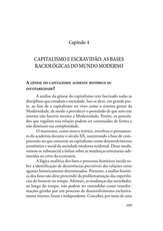 109
Capítulo 4
CAPITALISMOEESCRAVIDÃO:ASBASES
RACIOLÓGICASDOMUNDOMODERNO
A GÊNESE DO CAPITALISMO: ACIDENTE HISTÓRICO OU
INEVITABILIDADE?
A análise da gênese do capitalismo tem fascinado todas as
disciplinas que estudam a sociedade. Isso se deve, em grande par-
te, ao fato de o capitalismo ser visto como o sistema gestor da
Modernidade, de modo a prevalecer o postulado de que sem este
sistema não haveria mesmo a Modernidade. Porém, os postula-
dos que regulam essa relação podem ser construídos de forma a
não diminuir sua complexidade.
O marxismo, como marco teórico, envolveu o pensamen-
to da academia durante o século XX, sustentando a base de com-
preensão no que concerne ao capitalismo como desenvolvimento
econômico e social da sociedade moderna ocidental. Desse modo,
tornou-se substancial a ênfase sobre as mudanças estruturais sub-
metidas ao crivo da economia.
A lógica analítica dos fatos e processos históricos incide so-
bre a identificação de decorrências previsíveis das relações entre
agentes historicamente determinados. Portanto, a análise históri-
ca dos fatos não deve prescindir da problematização das experiên-
cias do homem no tempo. Ademais, as mudanças das sociedades,
ao longo do tempo, não podem ser entendidas como transfor-
mações geridas por um processo de desenvolvimento exclusiva-
mente interno, linear e independente. Conceber, por meio de uma
 