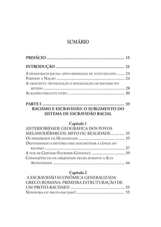 SUMÁRIO
PREFÁCIO ........................................................................ 15
INTRODUÇÃO ................................................................ 21
A DEMOCRACIA RACIAL: MITO-IDEOLOGIA DE AUTO-ENGANO ....... 23
PARINDO A NAÇÃO ................................................................. 24
A CRESCENTE TRIVIALIZAÇÃO E BANALIZAÇÃO DO RACISMO NO
MUNDO ............................................................................. 28
AS RAZÕES PARA ESTE LIVRO ...................................................... 30
PARTE I ............................................................................. 33
RACISMO E ESCRAVIDÃO: O SURGIMENTO DO
SISTEMA DE ESCRAVIDÃO RACIAL
Capítulo 1
ANTERIORIDADE GEOGRÁFICA DOS POVOS
MELANODÉRMICOS: MITO OU REALIDADE............. 35
OS PRIMÓRDIOS DA HUMANIDADE ............................................ 35
DESVENDANDO A HISTÓRIA PARA DESCORTINAR A GÊNESE DO
RACISMO ............................................................................ 37
A TESE DE GERVÁSIO FOURNIER-GONZÁLEZ ............................... 39
CONSEQÜÊNCIAS DA UBIQÜIDADE NEGRA DURANTE A ALTA
ANTIGÜIDADE .................................................................... 44
Capítulo 2
A ESCRAVIDÃO ECONÔMICA GENERALIZADA
GRECO-ROMANA: PRIMEIRA ESTRUTURAÇÃO DE
UM PROTO-RACISMO? ................................................... 55
XENOFOBIA OU PROTO-RACISMO?.............................................. 55
 