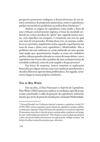 110
perspectiva puramente endógena, o desenvolvimento de um sis-
tema econômico de proporções planetárias, como o capitalismo,
produz inconciliáveis problemas na análise desse fenômeno.22
Analisar as origens do capitalismo como sendo o fruto de
uma evolução exclusivamente orgânica e linear da sociedade oci-
dental; ou, como o produto do “gênio” que, segundo muitos auto-
res, seria específico aos europeus, é certamente um erro no qual
caiu mais de um pensador. Na base desse erro, no entanto, estabe-
leceu-se a premissa, amplamente aceita, segundo a qual haveria um
nexo de causa e efeito entre capitalismo e Modernidade. Mas o
problema não está realmente aí, senão embutido em uma questão
mais ampla que, aparentemente simples, se torna um verdadeiro
quebra-cabeças quando colocada no centro de nosso debate: caso o
capitalismo não tivesse sido o produto de uma evolução interna da
sociedade ocidental, como ele teria surgido e de que processo?
Em busca de respostas, iremos examinar as explicações
fornecidas por alguns autores cujas teses ajudaram grandemente a
elucidar diferentes aspectos dessa problemática. Em seguida, tenta-
remos chegar às nossas próprias conclusões.
TESE DE MAX WEBER
Em sua obra, A Ética Protestante e o Espírito do Capitalismo,
Max Weber (2002) procurou explicar as condições específicas que
teriam constituído o caldo da gestação do capitalismo industrial,
sistema que serviu de porta de entrada para a chamada Modernidade.
22
Fernand Braudel, em Civilização material, economia e capitalismo, séculos XV-
XVIII (1984), tentou enquadrar a proto-história do capitalismo europeu e definir
asrazõesparaaapariçãoedesenvolvimentodocapitalismoemsuaformaindustrial.
Ointeressantenestaobraéofatodecentraraatençãosobreaexistência,naEuropa,
de uma “modernidade pré-industrial”. Não obstante a vasta erudição que permeia
a obra, suas proclividades eurocêntricas na explicação do “milagre europeu” nos
inibem de adotar muitas das assunções que a alicerçam.
 