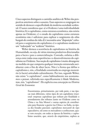 111
Cinco aspectos distinguem o caminho analítico de Weber das pers-
pectivas anteriores sobre o assunto. Esses aspectos se congregam no
sentido de destacar a especificidade da moderna sociedade ociden-
tal. O autor considerou que: a) o Ocidente é uma individualidade
histórica; b) o capitalismo, como estrutura econômica, não existiu
apenas no Ocidente; c) o estudo do capitalismo como estrutura
econômica não é suficiente para explicar o surgimento do ethos
burguês de conduta da vida; d) é necessária uma “disposição” cultu-
ral para o surgimento do capitalismo; e) o capitalismo moderno é
um “indesejado” ou “acidente” histórico.
Weber destaca a ocorrência de capitalismos na história da
Humanidade, ou seja, de vários sistemas produtivos direcionados
para o lucro e para a comercialização. Contudo, enfatiza a dife-
rença entre todas essas experiências e o desenvolvimento do capi-
talismo no Ocidente. Sua noção de capitalismo é muito abrangente
na medida em que comporta qualquer intenção estruturada soci-
almente com o fim de obter lucro. Não é a forma que define o
capitalismo e, sim, a finalidade constituída no emprego monetá-
rio (o lucro) articulado culturalmente. Por isso, segundo Weber,
não existe “o capitalismo”, como habitualmente nos acostuma-
mos a pensar, referindo-nos especificamente à Idade Moderna,
mas, sim, “capitalismos”. Ele explicita essa concepção na História
Geral da Economia:
Encontramos, primeiramente, por toda parte, e nas épo-
cas mais diferentes, vários tipos de um capitalismo irraci-
onal: empresas capitalistas que tinham por finalidade o
arrendamento dos tributos (tanto no Ocidente como na
China e na Ásia Menor) e outras espécies de contribui-
ções para financiar a guerra (na China e na Índia, na épo-
ca dos Estados parciais); capitalismo mercantil de tipo
especulativo, tal como os mercadores o conheceram, qua-
se sem exceção, em todas as épocas da história; e capita-
lismo usurário, que, através do empréstimo, explora as
 