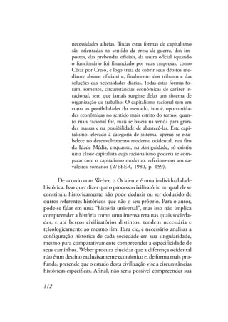 112
necessidades alheias. Todas estas formas de capitalismo
são orientadas no sentido da presa de guerra, dos im-
postos, das prebendas oficiais, da usura oficial (quando
o funcionário foi financiado por suas empresas, como
César por Creso, e logo trata de cobrir seus débitos me-
diante abusos oficiais) e, finalmente, dos tributos e das
soluções das necessidades diárias. Todas estas formas fo-
ram, somente, circunstâncias econômicas de caráter ir-
racional, sem que jamais surgisse delas um sistema de
organização de trabalho. O capitalismo racional tem em
conta as possibilidades do mercado, isto é, oportunida-
des econômicas no sentido mais estrito do termo; quan-
to mais racional for, mais se baseia na venda para gran-
des massas e na possibilidade de abastecê-las. Este capi-
talismo, elevado à categoria de sistema, apenas se esta-
belece no desenvolvimento moderno ocidental, nos fins
da Idade Média, enquanto, na Antiguidade, só existiu
uma classe capitalista cujo racionalismo poderia se com-
parar com o capitalismo moderno: referimo-nos aos ca-
valeiros romanos (WEBER, 1980, p. 159).
De acordo com Weber, o Ocidente é uma individualidade
histórica. Isso quer dizer que o processo civilizatório no qual ele se
constituiu historicamente não pode deduzir ou ser deduzido de
outros referentes históricos que não o seu próprio. Para o autor,
pode-se falar em uma “história universal”, mas isso não implica
compreender a história como uma imensa reta nas quais socieda-
des, e até berços civilizatórios distintos, tendem necessária e
teleologicamente ao mesmo fim. Para ele, é necessário analisar a
configuração histórica de cada sociedade em sua singularidade,
mesmo para comparativamente compreender a especificidade de
seus caminhos. Weber procura elucidar que a diferença ocidental
não é um destino exclusivamente econômico e, de forma mais pro-
funda, pretende que o estudo desta civilização vise a circunstâncias
históricas específicas. Afinal, não seria possível compreender sua
 