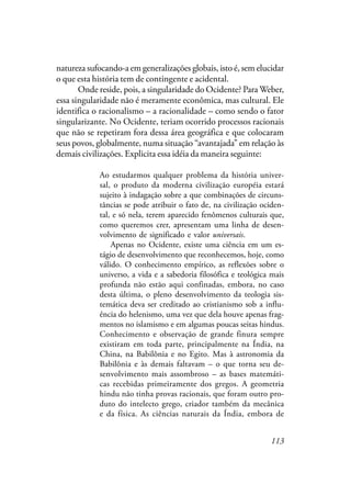 113
natureza sufocando-a em generalizações globais, isto é, sem elucidar
o que esta história tem de contingente e acidental.
Onde reside, pois, a singularidade do Ocidente? Para Weber,
essa singularidade não é meramente econômica, mas cultural. Ele
identifica o racionalismo – a racionalidade – como sendo o fator
singularizante. No Ocidente, teriam ocorrido processos racionais
que não se repetiram fora dessa área geográfica e que colocaram
seus povos, globalmente, numa situação “avantajada” em relação às
demais civilizações. Explicita essa idéia da maneira seguinte:
Ao estudarmos qualquer problema da história univer-
sal, o produto da moderna civilização européia estará
sujeito à indagação sobre a que combinações de circuns-
tâncias se pode atribuir o fato de, na civilização ociden-
tal, e só nela, terem aparecido fenômenos culturais que,
como queremos crer, apresentam uma linha de desen-
volvimento de significado e valor universais.
Apenas no Ocidente, existe uma ciência em um es-
tágio de desenvolvimento que reconhecemos, hoje, como
válido. O conhecimento empírico, as reflexões sobre o
universo, a vida e a sabedoria filosófica e teológica mais
profunda não estão aqui confinadas, embora, no caso
desta última, o pleno desenvolvimento da teologia sis-
temática deva ser creditado ao cristianismo sob a influ-
ência do helenismo, uma vez que dela houve apenas frag-
mentos no islamismo e em algumas poucas seitas hindus.
Conhecimento e observação de grande finura sempre
existiram em toda parte, principalmente na Índia, na
China, na Babilônia e no Egito. Mas à astronomia da
Babilônia e às demais faltavam – o que torna seu de-
senvolvimento mais assombroso – as bases matemáti-
cas recebidas primeiramente dos gregos. A geometria
hindu não tinha provas racionais, que foram outro pro-
duto do intelecto grego, criador também da mecânica
e da física. As ciências naturais da Índia, embora de
 