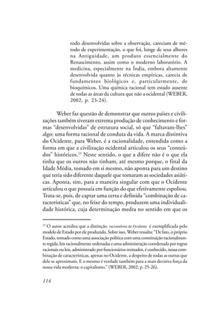 114
todo desenvolvidas sobre a observação, careciam de mé-
todo de experimentação, o que foi, longe de seus albores
na Antiguidade, um produto essencialmente do
Renascimento, assim como o moderno laboratório. A
medicina, especialmente na Índia, embora altamente
desenvolvida quanto às técnicas empíricas, carecia de
fundamentos biológicos e, particularmente, de
bioquímicos. Uma química racional tem estado ausente
de todas as áreas da cultura que não a ocidental (WEBER,
2002, p. 23-24).
Weber faz questão de demonstrar que outros países e civili-
zações também tiveram extrema produção de conhecimento e for-
mas “desenvolvidas” de estrutura social, só que “faltavam-lhes”
algo: uma forma racional de conduta da vida. A marca distintiva
do Ocidente, para Weber, é a racionalidade, entendida como a
forma em que a civilização ocidental articulou os seus “conteú-
dos” históricos.23
Neste sentido, o que a difere não é o que ela
tinha que os outros não tinham, até mesmo porque, o final da
Idade Média, tomado em si mesmo, não aponta para um destino
que teria sido diferente daquele que tomaram as sociedades asiáti-
cas. Aponta, sim, para a maneira singular com que o Ocidente
articulou o que possuía em função do que efetivamente espoliou.
Trata-se, pois, de captar uma certa e definida “combinação de ca-
racterísticas” que, no feixe do tempo, produzem uma individuali-
dade histórica, cuja determinação medra no sentido em que os
23
O autor acredita que a distinção racional do Ocidente é exemplificada pelo
modelodeEstadoporeleproduzido.Sobreisso,Weberressalta:“Defato,opróprio
Estado,tomadocomoumaassociaçãopolíticacomumaconstituiçãoracionalmen-
te regida, leis racionalmente ordenadas e uma administração coordenada por regras
racionaisouleis,administradoporfuncionáriostreinados,éconhecido,nessacom-
binação de características, apenas no Ocidente, a despeito de todas as outras que
dele se aproximam. E o mesmo é verdade também para a mais decisiva força da
nossa vida moderna: o capitalismo.” (WEBER, 2002, p. 25-26).
racionalista do Ocidente
 