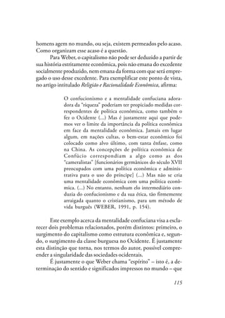 115
homens agem no mundo, ou seja, existem permeados pelo acaso.
Como organizam esse acaso é a questão.
Para Weber, o capitalismo não pode ser deduzido a partir de
sua história estritamente econômica, pois não emana do excedente
socialmente produzido, nem emana da forma com que será empre-
gado o uso desse excedente. Para exemplificar este ponto de vista,
no artigo intitulado Religião e Racionalidade Econômica, afirma:
O confucionismo e a mentalidade confuciana adora-
dora da “riqueza” poderiam ter propiciado medidas cor-
respondentes de política econômica, como também o
fez o Ocidente (...) Mas é justamente aqui que pode-
mos ver o limite da importância da política econômica
em face da mentalidade econômica. Jamais em lugar
algum, em nações cultas, o bem-estar econômico foi
colocado como alvo último, com tanta ênfase, como
na China. As concepções de política econômica de
Confúcio correspondiam a algo como as dos
“cameralistas” [funcionários germânicos do século XVII
preocupados com uma política econômica e adminis-
trativa para o uso do príncipe] (...) Mas não se cria
uma mentalidade econômica com uma política econô-
mica. (...) No entanto, nenhum elo intermediário con-
duzia do confucionismo e da sua ética, tão firmemente
arraigada quanto o cristianismo, para um método de
vida burguês (WEBER, 1991, p. 154).
Este exemplo acerca da mentalidade confuciana visa a escla-
recer dois problemas relacionados, porém distintos: primeiro, o
surgimento do capitalismo como estrutura econômica e, segun-
do, o surgimento da classe burguesa no Ocidente. É justamente
esta distinção que torna, nos termos do autor, possível compre-
ender a singularidade das sociedades ocidentais.
É justamente o que Weber chama “espírito” – isto é, a de-
terminação do sentido e significados impressos no mundo – que
 