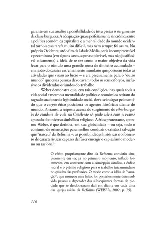 116
garante em sua análise a possibilidade de interpretar o surgimento
daclasseburguesa.Aadequaçãoquaseperfeitamentesincrônicaentre
a política econômica capitalista e a mentalidade do mundo ociden-
tal tornou essa tarefa muito difícil, mas nem sempre foi assim. No
próprio Ocidente, até o fim da Idade Média, seria incompreensível
e pecaminosa (em alguns casos, apenas tolerável, mas não justificá-
vel eticamente) a idéia de se ter como o maior objetivo da vida
levar para o túmulo uma grande soma de dinheiro acumulado –
em razão do caráter extremamente mundano que possuem todas as
atividades que visam ao lucro – e era precisamente para o “outro
mundo” que essas pessoas devotavam todos os seus esforços, inclu-
sive os dividendos oriundos do trabalho.
Weber demonstra que, em tais condições, nas quais toda a
vida social e mesmo a mentalidade política e econômica retiram do
sagrado sua fonte de legitimidade social, deve-se indagar pelo senti-
do que o corpus ético posiciona os agentes históricos diante do
mundo. Portanto, a resposta acerca do surgimento do ethos burgu-
ês de conduta de vida no Ocidente só pode advir com o exame
apurado do universo simbólico religioso. A ética protestante, apon-
tou Weber, é que detinha, em sua globalidade – ou seja, todo o
conjunto de orientações para melhor conduzir o cristão à salvação
que “nasceu” da Reforma –, as possibilidades históricas e o fomen-
to de características capazes de fazer emergir o capitalismo moder-
no ou racional:
O efeito propriamente dito da Reforma consistiu sim-
plesmente em ter, já no primeiro momento, inflado for-
temente, em contraste com a concepção católica, a ênfase
moral e o prêmio religioso para o trabalho intramundano
no quadro das profissões. O modo como a idéia de “voca-
ção”, que nomeou esse feito, foi posteriormente desenvol-
vida passou a depender das subseqüentes formas de pie-
dade que se desdobraram dali em diante em cada uma
das igrejas saídas da Reforma (WEBER, 2002, p. 75).
 