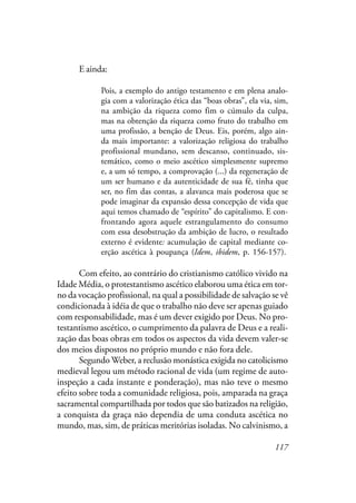 117
E ainda:
Pois, a exemplo do antigo testamento e em plena analo-
gia com a valorização ética das “boas obras”, ela via, sim,
na ambição da riqueza como fim o cúmulo da culpa,
mas na obtenção da riqueza como fruto do trabalho em
uma profissão, a benção de Deus. Eis, porém, algo ain-
da mais importante: a valorização religiosa do trabalho
profissional mundano, sem descanso, continuado, sis-
temático, como o meio ascético simplesmente supremo
e, a um só tempo, a comprovação (...) da regeneração de
um ser humano e da autenticidade de sua fé, tinha que
ser, no fim das contas, a alavanca mais poderosa que se
pode imaginar da expansão dessa concepção de vida que
aqui temos chamado de “espírito” do capitalismo. E con-
frontando agora aquele estrangulamento do consumo
com essa desobstrução da ambição de lucro, o resultado
externo é evidente: acumulação de capital mediante co-
erção ascética à poupança (Idem, ibidem, p. 156-157).
Com efeito, ao contrário do cristianismo católico vivido na
Idade Média, o protestantismo ascético elaborou uma ética em tor-
no da vocação profissional, na qual a possibilidade de salvação se vê
condicionada à idéia de que o trabalho não deve ser apenas guiado
com responsabilidade, mas é um dever exigido por Deus. No pro-
testantismo ascético, o cumprimento da palavra de Deus e a reali-
zação das boas obras em todos os aspectos da vida devem valer-se
dos meios dispostos no próprio mundo e não fora dele.
Segundo Weber, a reclusão monástica exigida no catolicismo
medieval legou um método racional de vida (um regime de auto-
inspeção a cada instante e ponderação), mas não teve o mesmo
efeito sobre toda a comunidade religiosa, pois, amparada na graça
sacramental compartilhada por todos que são batizados na religião,
a conquista da graça não dependia de uma conduta ascética no
mundo, mas, sim, de práticas meritórias isoladas. No calvinismo, a
 