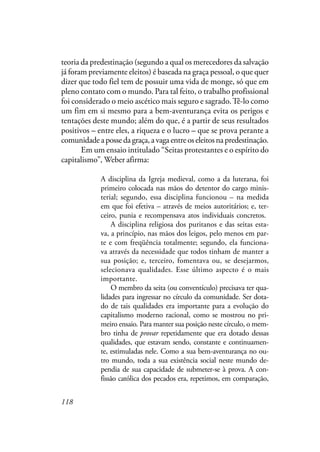118
teoria da predestinação (segundo a qual os merecedores da salvação
já foram previamente eleitos) é baseada na graça pessoal, o que quer
dizer que todo fiel tem de possuir uma vida de monge, só que em
pleno contato com o mundo. Para tal feito, o trabalho profissional
foi considerado o meio ascético mais seguro e sagrado.Tê-lo como
um fim em si mesmo para a bem-aventurança evita os perigos e
tentações deste mundo; além do que, é a partir de seus resultados
positivos – entre eles, a riqueza e o lucro – que se prova perante a
comunidadeapossedagraça,avagaentreoseleitosnapredestinação.
Em um ensaio intitulado “Seitas protestantes e o espírito do
capitalismo”, Weber afirma:
A disciplina da Igreja medieval, como a da luterana, foi
primeiro colocada nas mãos do detentor do cargo minis-
terial; segundo, essa disciplina funcionou – na medida
em que foi efetiva – através de meios autoritários; e, ter-
ceiro, punia e recompensava atos individuais concretos.
A disciplina religiosa dos puritanos e das seitas esta-
va, a princípio, nas mãos dos leigos, pelo menos em par-
te e com freqüência totalmente; segundo, ela funciona-
va através da necessidade que todos tinham de manter a
sua posição; e, terceiro, fomentava ou, se desejarmos,
selecionava qualidades. Esse último aspecto é o mais
importante.
O membro da seita (ou conventículo) precisava ter qua-
lidades para ingressar no círculo da comunidade. Ser dota-
do de tais qualidades era importante para a evolução do
capitalismo moderno racional, como se mostrou no pri-
meiro ensaio. Para manter sua posição neste círculo, o mem-
bro tinha de provar repetidamente que era dotado dessas
qualidades, que estavam sendo, constante e continuamen-
te, estimuladas nele. Como a sua bem-aventurança no ou-
tro mundo, toda a sua existência social neste mundo de-
pendia de sua capacidade de submeter-se à prova. A con-
fissão católica dos pecados era, repetimos, em comparação,
 