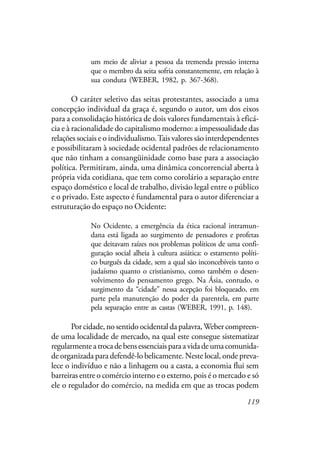 119
um meio de aliviar a pessoa da tremenda pressão interna
que o membro da seita sofria constantemente, em relação à
sua conduta (WEBER, 1982, p. 367-368).
O caráter seletivo das seitas protestantes, associado a uma
concepção individual da graça é, segundo o autor, um dos eixos
para a consolidação histórica de dois valores fundamentais à eficá-
cia e à racionalidade do capitalismo moderno: a impessoalidade das
relações sociais e o individualismo.Tais valores são interdependentes
e possibilitaram à sociedade ocidental padrões de relacionamento
que não tinham a consangüinidade como base para a associação
política. Permitiram, ainda, uma dinâmica concorrencial aberta à
própria vida cotidiana, que tem como corolário a separação entre
espaço doméstico e local de trabalho, divisão legal entre o público
e o privado. Este aspecto é fundamental para o autor diferenciar a
estruturação do espaço no Ocidente:
No Ocidente, a emergência da ética racional intramun-
dana está ligada ao surgimento de pensadores e profetas
que deitavam raízes nos problemas políticos de uma confi-
guração social alheia à cultura asiática: o estamento políti-
co burguês da cidade, sem a qual são inconcebíveis tanto o
judaísmo quanto o cristianismo, como também o desen-
volvimento do pensamento grego. Na Ásia, contudo, o
surgimento da “cidade” nessa acepção foi bloqueado, em
parte pela manutenção do poder da parentela, em parte
pela separação entre as castas (WEBER, 1991, p. 148).
Por cidade, no sentido ocidental da palavra,Weber compreen-
de uma localidade de mercado, na qual este consegue sistematizar
regularmenteatrocadebensessenciaisparaavidadeumacomunida-
de organizada para defendê-lo belicamente. Neste local, onde preva-
lece o indivíduo e não a linhagem ou a casta, a economia flui sem
barreiras entre o comércio interno e o externo, pois é o mercado e só
ele o regulador do comércio, na medida em que as trocas podem
 
