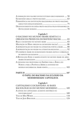 A FORMAÇÃO DOS VALORES SOCIOCULTURAIS GRECO-ROMANOS .... 58
ESCRAVIDÃO GREGA E PROTO-RACISMO ....................................... 63
PERMANÊNCIA DAS INSTITUIÇÕES BALIZADORAS DO PROTO-RACISMO
GREGO NOS ESPAÇOS ROMANOS ............................................. 75
DESENVOLVIMENTO DE IDÉIAS PROTO-RACISTAS PELOS PENSADORES DA
ANTIGUIDADE ROMANA ....................................................... 78
Capítulo 3
O RACISMO NO MUNDO ÁRABE-SEMITA E A
ORIGEM DA PRÁXIS DA ESCRAVIDÃO RACIAL .......... 83
RAÇA E ESCRAVIDÃO NO MUNDO ÁRABE ..................................... 83
MALDIÇÃO DE HAM: ORIGEM DA ESCRAVIDÃO RACIAL?................ 86
A REPRESENTAÇÃO DO NEGRO NA LITERATURA POÉTICA ÁRABE ....... 88
A REPRESENTAÇÃO DO NEGRO NA LITERATURA RELIGIOSA .............. 92
O COMÉRCIO ÁRABE DE ESCRAVIZADOS NEGROS: ROTAS E COBRANÇAS
DE IMPOSTO EM ESCRAVOS .................................................... 96
A REVOLUÇÃO ZANJ: O MAIOR LEVANTE NO MUNDO ÁRABE DE AFRO-
ÁRABES ESCRAVIZADOS .......................................................... 99
A EXPANSÃO DAS FRONTEIRAS DO IMPÉRIO PARA A ÁFRICA DO
NORTE E PARA A PENÍNSULA IBÉRICA: EXTENSÃO DO
MODELO SOCIORRACIAL ÁRABE-SEMITA ................................. 103
PARTE II .......................................................................... 107
O PAPEL DO RACISMO NA ECLOSÃO DA
MODERNIDADE CAPITALISTA
Capítulo 4
CAPITALISMO E ESCRAVIDÃO: AS BASES
RACIOLÓGICAS DO MUNDO MODERNO ............... 109
A GÊNESE DO CAPITALISMO: ACIDENTE HISTÓRICO OU
INEVITABILIDADE? ............................................................. 109
TESE DE MAX WEBER ............................................................ 110
TESE DE JEAN BAECHLER ........................................................ 124
 