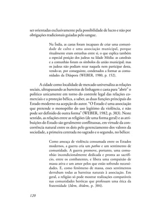 120
ser orientadas exclusivamente pela possibilidade de lucro e não por
obrigações tradicionais guiadas pelo sangue.
Na Índia, as castas foram incapazes de criar uma comuni-
dade de culto e uma associação municipal, porque
ritualmente eram estranhas entre si, o que explica também
a especial posição dos judeus na Idade Média: as catedrais
e a comunhão foram os símbolos da união municipal; mas
os judeus não podiam rezar naquela nem participar desta,
vendo-se, por conseguinte, condenados a formar as comu-
nidades da Diáspora (WEBER, 1980, p. 152).
A cidade como localidade de mercado universaliza as relações
sociais, ultrapassando as barreiras de linhagem e casta para “abrir” o
político unicamente em torno do controle legal das relações co-
merciais e a proteção bélica, a saber, as duas funções principais do
Estado moderno na acepção do autor. “O Estado é uma associação
que pretende o monopólio do uso legítimo da violência, e não
pode ser definido de outra forma” (WEBER, 1982, p. 383). Neste
sentido, as relações entre as religiões (de uma forma geral) e as atri-
buições do Estado são geralmente conflituosas, em virtude da con-
corrência natural entre os dois pelo gerenciamento dos valores da
sociedade, a primeira centrada no sagrado e o segundo, no bélico:
Como ameaça de violência consumada entre os Estados
modernos, a guerra cria um pathos e um sentimento de
comunidade. A guerra promove, portanto, uma comu-
nhão incondicionalmente dedicada e pronta ao sacrifí-
cio, entre os combatentes, e libera uma compaixão de
massa ativa e um amor pelos que estão sofrendo necessi-
dades. E, como fenômeno de massa, esses sentimentos
derrubam todas as barreiras naturais à associação. Em
geral, a religião só pode mostrar realizações comparáveis
nas comunidades heróicas que professam uma ética da
fraternidade (Idem, ibidem, p. 384).
 