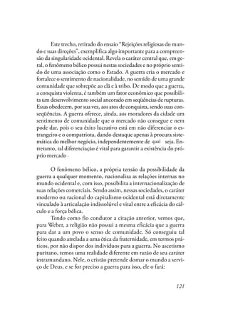 121
Este trecho, retirado do ensaio “Rejeições religiosas do mun-
do e suas direções”, exemplifica algo importante para a compreen-
são da singularidade ocidental. Revela o caráter central que, em ge-
ral, o fenômeno bélico possui nestas sociedades e no próprio senti-
do de uma associação como o Estado. A guerra cria o mercado e
fortalece o sentimento de nacionalidade, no sentido de uma grande
comunidade que sobrepõe ao clã e à tribo. De modo que a guerra,
a conquista violenta, é também um fator econômico que possibili-
ta um desenvolvimento social ancorado em seqüências de rupturas.
Essas obedecem, por sua vez, aos atos de conquista, sendo suas con-
seqüências. A guerra oferece, ainda, aos moradores da cidade um
sentimento de comunidade que o mercado não consegue e nem
pode dar, pois o seu êxito lucrativo está em não diferenciar o es-
trangeiro e o compatriota, dando destaque apenas à procura siste-
mática do melhor negócio, independentemente de quem seja. En-
tretanto, tal diferenciação é vital para garantir a existência do pró-
prio mercado; é ela que garante a disposição para a luta quando esse
for invadido.
O fenômeno bélico, a própria tensão da possibilidade da
guerra a qualquer momento, nacionaliza as relações internas no
mundo ocidental e, com isso, possibilita a internacionalização de
suas relações comerciais. Sendo assim, nessas sociedades, o caráter
moderno ou racional do capitalismo ocidental está diretamente
vinculado à articulação indissolúvel e vital entre a eficácia do cál-
culo e a força bélica.
Tendo como fio condutor à citação anterior, vemos que,
para Weber, a religião não possui a mesma eficácia que a guerra
para dar a um povo o senso de comunidade. Só conseguiu tal
feito quando atrelada a uma ética da fraternidade, em termos prá-
ticos, por não dispor dos indivíduos para a guerra. No ascetismo
puritano, temos uma realidade diferente em razão de seu caráter
intramundano. Nele, o cristão pretende domar o mundo a servi-
ço de Deus, e se for preciso a guerra para isso, ele o fará:
qual
.
 