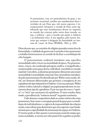 122
O puritanismo, com seu particularismo da graça e seu
ascetismo vocacional, acredita nos mandamentos fixos e
revelados de um Deus que, sob outros aspectos, é in-
compreensível. Interpreta a vontade de Deus como sig-
nificando que esses mandamentos devem ser impostos
ao mundo das criaturas pelos meios deste mundo, ou
seja, a violência – pois o mundo está sujeito à violência
e ao barbarismo ético. E isto significa, pelo menos, bar-
reiras que resistem à obrigação de fraternidade no inte-
resse da “causa” de Deus (WEBER, 1982, p. 385).
Disso decorre que, ao contrário de religiões pautadas numa ética da
fraternidade, a realidade da guerra não é estranha à ética protestante
e trabalha historicamente no sentido de facilitar a consolidação do
ethos burguês.
O protestantismo ocidental introduziu uma específica
racionalidade sobre o lucro na mentalidade da época. No protestan-
tismo, o lucro, tão condenado pela igreja católica, é ressignificado e
compreendido como graça divina, individual, concebida no mundo
material.Comefeito,asdoutrinasprotestantesofereceramumamaior
racionalidade à mentalidade comercial. Esse racionalismo introduzi-
do pelo protestantismo foi identificado por Weber como sendo, afi-
nal, um elemento diferenciador que permitiu a emergência de um
capitalismodetipoindustrialnoOcidente.Comessaassunção,Weber
confere à esfera cultural (a religião) um papel preponderante no nas-
cimento desse tipo de capitalismo. É por isso que ele evoca o “espíri-
to” e a “ética” que suscitaram tal capitalismo. O autor ressalta, desse
modo, a prevalência da “instância mental” na gestão econômica.
Cabe destacar a importância dada ao caráter seletivo das seitas
protestantes, bem como a concepção pessoal da graça para a consoli-
dação do individualismo e a vigência da impessoalidade das relações
sociais, num esforço para demonstrar que estes aspectos eram funda-
mentais para a especificidade da estruturação do espaço no Ocidente.
O mesmo pode-se falar quanto à estruturação social do tempo que,
nestas sociedades, se tornou um valor passível de se ganhar ou perder:
 