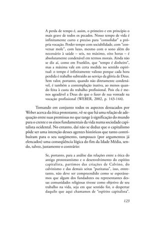 123
A perda de tempo é, assim, o primeiro e em princípio o
mais grave de todos os pecados. Nosso tempo de vida é
infinitamente curto e preciso para “consolidar” a pró-
pria vocação. Perder tempo com sociabilidade, com “con-
versar mole”, com luxo, mesmo com o sono além do
necessário à saúde – seis, no máximo, oito horas – é
absolutamente condenável em termos morais. Ainda não
se diz aí, como em Franklin, que “tempo é dinheiro”,
mas a máxima vale em certa medida no sentido espiri-
tual: o tempo é infinitamente valioso porque cada hora
perdida é trabalho subtraído ao serviço da glória de Deus.
Sem valor, portanto, quando não diretamente condená-
vel, é também a contemplação inativa, ao menos quan-
do feita à custa do trabalho profissional. Pois ela é me-
nos agradável a Deus do que o fazer de sua vontade na
vocação profissional (WEBER, 2002, p. 143-144).
Tomando em conjunto todos os aspectos destacados por
Weber acerca da ética protestante, vê-se que há uma relação de ade-
quação entre suas premissas no que tange à significação do mundo
para o crente e os eixos fundamentais da vida numa sociedade capi-
talista ocidental. No entanto, daí não se deduz que o capitalismo
pôde ser uma intenção desses agentes históricos que tanto contri-
buíram para o seu surgimento, tampouco (por argumentos já
elencados) uma conseqüência lógica do fim da Idade Média, sen-
do, talvez, justamente o contrário:
Se, portanto, para a análise das relações entre a ética do
antigo protestantismo e o desenvolvimento do espírito
capitalista, partimos das criações de Calvino, do
calvinismo e das demais seitas “puritanas”, isso, entre-
tanto, não deve ser compreendido como se esperásse-
mos que algum dos fundadores ou representantes des-
sas comunidades religiosas tivesse como objetivo de seu
trabalho na vida, seja em que sentido for, o despertar
daquilo que aqui chamamos de “espírito capitalista”.
 