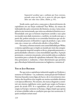 124
Impossível acreditar que a ambição por bens terrenos,
pensada como um fim em si, possa ter tido para algum
deles um valor ético (Idem, ibidem, p. 81).
Sendo assim, qual seria a causa para o desenvolvimento do
capitalismo em sua feição ocidental? Para Weber, ela emana do
indesejado das ações conscientes dos homens, ou seja, é uma conse-
qüência não intencionada, que retira sua substância histórica na ar-
bitrariedade com que os homens imprimem sentido a suas ações
no mundo num dado momento; e, também, no modo com que, a
partir daí, podem articular-se os conteúdos históricos que um de-
terminado processo civilizatório é capaz de produzir, e que, neste
caso, são, a nosso ver, a eficácia do cálculo e a força bélica.
Emsuma,seformosresumiratesecentraldefendidaporWeber,
o sistema capitalista que se impôs ao mundo por meio das conquis-
tas da expansão imperial européia se deveu, preponderantemente, a
particularidades culturais e a uma mentalidade específica. A porção
protestante, e somente esta porção, teria reunido todas as condições
necessárias para a eclosão do capitalismo industrial. Mas será que a
ética protestante é, realmente, o fator determinante que permitiu
que a Revolução Industrial acontecesse na Inglaterra, e somente aí?
TESE DE JEAN BAECHLER
Por que teria o capitalismo industrial surgido no Ocidente e
somente no Ocidente – ou, realmente, numa porção do Ocidente?
Sistemas baseados numa lógica de lucro e de re-investimento siste-
mático dos benefícios têm surgido em muitas sociedades distintas
e em épocas diferentes. No entanto, eles nunca chegaram a consti-
tuir um sistema englobante como aquele que surgiu na Europa a
partir do século XVI. Se o capitalismo, tal qual o conhecemos,
surgiu na Europa e somente na Europa, a lógica impõe que apenas
aí teriam eclodido todas as condições para que isto acontecesse. E
quais condições seriam essas?
 