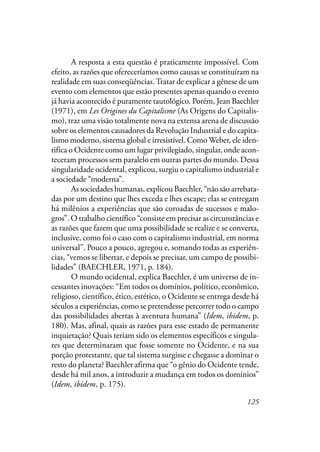 125
A resposta a esta questão é praticamente impossível. Com
efeito, as razões que ofereceríamos como causas se constituíram na
realidade em suas conseqüências.Tratar de explicar a gênese de um
evento com elementos que estão presentes apenas quando o evento
já havia acontecido é puramente tautológico. Porém, Jean Baechler
(1971), em Les Origines du Capitalisme (As Origens do Capitalis-
mo), traz uma visão totalmente nova na extensa arena de discussão
sobre os elementos causadores da Revolução Industrial e do capita-
lismo moderno, sistema global e irresistível. Como Weber, ele iden-
tifica o Ocidente como um lugar privilegiado, singular, onde acon-
teceram processos sem paralelo em outras partes do mundo. Dessa
singularidade ocidental, explicou, surgiu o capitalismo industrial e
a sociedade “moderna”.
As sociedades humanas, explicou Baechler, “não são arrebata-
das por um destino que lhes exceda e lhes escape; elas se entregam
há milênios a experiências que são coroadas de sucessos e malo-
gros”. O trabalho científico “consiste em precisar as circunstâncias e
as razões que fazem que uma possibilidade se realize e se converta,
inclusive, como foi o caso com o capitalismo industrial, em norma
universal”. Pouco a pouco, agregou e, somando todas as experiên-
cias, “vemos se libertar, e depois se precisar, um campo de possibi-
lidades” (BAECHLER, 1971, p. 184).
O mundo ocidental, explica Baechler, é um universo de in-
cessantes inovações: “Em todos os domínios, político, econômico,
religioso, científico, ético, estético, o Ocidente se entrega desde há
séculos a experiências, como se pretendesse percorrer todo o campo
das possibilidades abertas à aventura humana” (Idem, ibidem, p.
180). Mas, afinal, quais as razões para esse estado de permanente
inquietação? Quais teriam sido os elementos específicos e singula-
res que determinaram que fosse somente no Ocidente, e na sua
porção protestante, que tal sistema surgisse e chegasse a dominar o
resto do planeta? Baechler afirma que “o gênio do Ocidente tende,
desde há mil anos, a introduzir a mudança em todos os domínios”
(Idem, ibidem, p. 175).
 