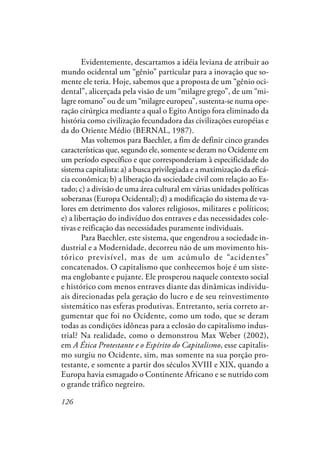 126
Evidentemente, descartamos a idéia leviana de atribuir ao
mundo ocidental um “gênio” particular para a inovação que so-
mente ele teria. Hoje, sabemos que a proposta de um “gênio oci-
dental”, alicerçada pela visão de um “milagre grego”, de um “mi-
lagre romano” ou de um “milagre europeu”, sustenta-se numa ope-
ração cirúrgica mediante a qual o Egito Antigo fora eliminado da
história como civilização fecundadora das civilizações européias e
da do Oriente Médio (BERNAL, 1987).
Mas voltemos para Baechler, a fim de definir cinco grandes
características que, segundo ele, somente se deram no Ocidente em
um período específico e que corresponderiam à especificidade do
sistema capitalista: a) a busca privilegiada e a maximização da eficá-
cia econômica; b) a liberação da sociedade civil com relação ao Es-
tado; c) a divisão de uma área cultural em várias unidades políticas
soberanas (Europa Ocidental); d) a modificação do sistema de va-
lores em detrimento dos valores religiosos, militares e políticos;
e) a libertação do indivíduo dos entraves e das necessidades cole-
tivas e reificação das necessidades puramente individuais.
Para Baechler, este sistema, que engendrou a sociedade in-
dustrial e a Modernidade, decorreu não de um movimento his-
tórico previsível, mas de um acúmulo de “acidentes”
concatenados. O capitalismo que conhecemos hoje é um siste-
ma englobante e pujante. Ele prosperou naquele contexto social
e histórico com menos entraves diante das dinâmicas individu-
ais direcionadas pela geração do lucro e de seu reinvestimento
sistemático nas esferas produtivas. Entretanto, seria correto ar-
gumentar que foi no Ocidente, como um todo, que se deram
todas as condições idôneas para a eclosão do capitalismo indus-
trial? Na realidade, como o demonstrou Max Weber (2002),
em A Ética Protestante e o Espírito do Capitalismo, esse capitalis-
mo surgiu no Ocidente, sim, mas somente na sua porção pro-
testante, e somente a partir dos séculos XVIII e XIX, quando a
Europa havia esmagado o Continente Africano e se nutrido com
o grande tráfico negreiro.
 