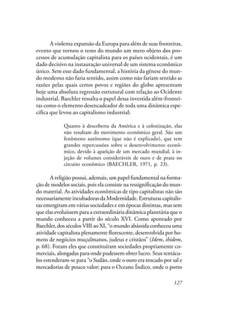 127
A violenta expansão da Europa para além de suas fronteiras,
evento que tornou o resto do mundo um mero objeto dos pro-
cessos de acumulação capitalista para os países ocidentais, é um
dado decisivo na instauração universal de um sistema econômico
único. Sem esse dado fundamental, a história da gênese do mun-
do moderno não faria sentido, assim como não fariam sentido as
razões pelas quais certos povos e regiões do globo apresentam
hoje uma absoluta regressão estrutural com relação ao Ocidente
industrial. Baechler ressalta o papel dessa investida além-frontei-
ras como o elemento desencadeador de toda uma dinâmica espe-
cífica que levou ao capitalismo industrial:
Quanto à descoberta da América e à colonização, elas
não resultam do movimento econômico geral. São um
fenômeno autônomo (que não é explicado), que tem
grandes repercussões sobre o desenvolvimento econô-
mico, devido à aparição de um mercado mundial, à in-
jeção de volumes consideráveis de ouro e de prata no
circuito econômico (BAECHLER, 1971, p. 23).
A religião possui, ademais, um papel fundamental na forma-
ção de modelos sociais, pois ela consiste na ressignificação do mun-
do material. As atividades econômicas de tipo capitalistas não são
necessariamente incubadoras da Modernidade. Estruturas capitalis-
tas emergiram em várias sociedades e em épocas distintas, mas sem
que elas evoluíssem para a extraordinária dinâmica planetária que o
mundo conheceu a partir do século XVI. Como apontado por
Baechler, dos séculos VIII ao XI, “o mundo abássida conheceu uma
atividade capitalista plenamente florescente, desenvolvida por ho-
mens de negócios muçulmanos, judeus e cristãos” (Idem, ibidem,
p. 68). Foram eles que constituíram sociedades propriamente co-
merciais, alongadas para onde pudessem obter lucro. Seus tentácu-
los estenderam-se para “o Sudão, onde o ouro era trocado por sal e
mercadorias de pouco valor; para o Oceano Índico, onde o porto
 
