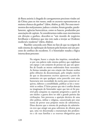 128
de Basra assistiu à chegada de carregamentos preciosos vindos até
da China; para os rios russos, onde os escravos representavam as
maiores chances de ganhos” (Idem, ibidem, p. 68). Por esses movi-
mentos dos mulçumanos, judeus e cristãos, foram geradas, parale-
lamente, agências burocráticas, como os bancos, produzidos por
associações de capitais. Se considerarmos todos esses movimentos
em direção a ganhos, descobre-se “um mundo de negócios
fervilhante e dinâmico que não tem nada a invejar ao Ocidente
medieval e moderno” (Idem, ibidem).
Baechler concorda com Marx no fato de que na origem de
todo sistema de exploração do homem pelo homem está um pro-
cesso de confisco do excedente. E o historiador ressalta a lógica
interna desse processo:
Na origem, houve a criação dos impérios, entendendo-
se por esta palavra todo sistema político que englobasse
um espaço e um conjunto de pessoas tal, que um apare-
lho de Estado ao menos embrionário fosse necessário.
As formas tomadas por esta criação não ficaram ocultas
pelos silêncios da documentação, pelo simples motivo
de que os documentos escritos aparecem a partir do
momento em que qualquer coisa parecida com uma
burocracia tem necessidade da escrita para conservar ar-
quivos, elaborar a contabilidade, publicar as leis e trans-
mitir as ordens. É lícito pensar que não é confiar demais
na imaginação do historiador supor que isto só foi pos-
sível pela conquista ou expansão progressiva a partir de
um núcleo: a guerra deve ter sido a grande parteira das
civilizações. Isto provocou a aparição decisiva de uma
elite política, militar e religiosa, caracterizada por estar
isenta de prover seus próprios meios de subsistência.
Disso decorre que o sistema de produção da subsistên-
cia teve que atingir um grau suficiente de eficácia para
que, uma vez descontadas a manutenção dos produto-
res e de suas famílias e as reservas obrigatórias para
 