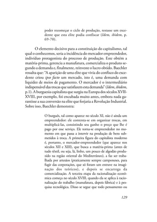 129
poder recomeçar o ciclo de produção, restasse um exce-
dente que esta elite podia confiscar (Idem, ibidem, p.
69-70).
O elemento decisivo para a constituição do capitalismo, tal
qual o conhecemos, seria a incidência do mercador empreendedor,
indivíduo protagonista do processo de produção. Este obtém a
matéria-prima, gerencia a manufatura, comercializa o produto se-
gundo a demanda e, finalmente, reinveste o lucro obtido. Baechler
ressalta que: “A aparição de uma elite que vivia do confisco do exce-
dente criou ipso facto um mercado, isto é, uma demanda com
liquidez de meios de pagamento. O mercador é o intermediário
indispensável das trocas que satisfazem esta demanda” (Idem,ibidem,
p.1). A burguesia capitalista que surgiu na Europa dos séculos XVII-
XVIII, por exemplo, foi encubada muito antes, embora nada ga-
rantisse a sua conversão na elite que forjaria a Revolução Industrial.
Sobre isso, Baechler demonstra:
O burguês, tal como aparece no século XI, não é ainda um
empreendedor: ele contenta-se em organizar trocas, em
multiplicá-las, consistindo seu ganho o preço que lhe é
pago por esse serviço. Ele torna-se empreendedor no mo-
mento em que passa a intervir na produção de bens sub-
metidos à troca. A primeira figura do capitalista moderno
é, portanto, o mercador-empreendedor (que aparece nos
séculos XII e XIII), que busca a matéria-prima (antes de
tudo têxtil, ou seja, lã, linho, um pouco de algodão produ-
zido na região oriental do Mediterrâneo), a faz ser traba-
lhada por artesãos (praticamente sempre camponeses, para
fugir das corporações, que só foram um entrave na imagi-
nação dos teóricos), e depois se encarrega da
comercialização. A terceira etapa da racionalização econô-
mica começa no século XVIII, quando ela se aplica à racio-
nalização do trabalho (manufatura, depois fábrica) e à pes-
quisa tecnológica. Disso se segue que todo pensamento ou
 
