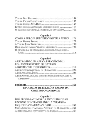 TESE DE ERIC WILLIAMS ........................................................ 134
TESE DE VICTOR DAVIS HANSON ........................................... 137
TESE DE CHEIKH ANTA DIOP ................................................. 147
RITMOS DE DESENVOLVIMENTO SOCIOECONÔMICO ................... 157
O RACISMO: PARTEIRO DA MODERNIDADE CAPITALISTA? ............ 160
Capítulo 5
COMO A EUROPA SUBDESENVOLVEU A ÁFRICA ... 171
TESE DE WALTER RODNEY ..................................................... 173
A TESE DE JOHN THORNTON ................................................. 190
QUAL A RAZÃO PARA OS “TRÁFICOS NEGREIROS”?....................... 198
O IMPACTO DAS DINÂMICAS ECONÔMICAS MUNDIAIS SOBRE A
ÁFRICA ............................................................................ 213
Capítulo 6
A ESCRAVIDÃO NA ÁFRICA PRÉ-COLONIAL:
REALIDADES ESTRUTURAIS VERSUS
ARGUMENTOS IDEOLÓGICOS ................................... 219
A ESCRAVATURA NA HISTÓRIA DA HUMANIDADE ........................ 220
A ESCRAVIDÃO NA ÁFRICA ...................................................... 225
A ESCRAVATURA AFRICANA: MODO DE PRODUÇÃO DOMINANTE OU
SUBALTERNO?.................................................................... 235
PARTE III ......................................................................... 241
TIPOLOGIAS DE RELAÇÕES RACIAIS DA
CONTEMPORANEIDADE
Capítulo 7
DOS PROTO-RACISMOS DA ANTIGUIDADE AO
RACISMO CONTEMPORÂNEO: A “MEMÓRIA
ESQUECIDA” DA HUMANIDADE ................................ 243
MITOS, SÍMBOLOS E “MEMÓRIA AUTORAL’’ DA HUMANIDADE ... 244
AS TRÊS DINÂMICAS CONVERGENTES DO RACISMO ...................... 247
 