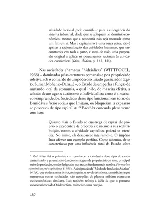 130
atividade racional pode contribuir para a emergência do
sistema industrial, desde que se apliquem ao domínio eco-
nômico, mesmo que a economia não seja encarada como
um fim em si. Mas o capitalismo é uma outra coisa, não é
apenas a racionalização das atividades humanas, que en-
contramos em toda a parte, é antes de tudo uma propen-
são original a aplicar os pensamentos racionais às ativida-
des econômicas (Idem, ibidem, p. 142, 144).
Nas sociedades chamadas “hidráulicas” (WITTFOGEL,
1966) – dominadas pelas estruturas comunais e pela propriedade
coletiva, sob o comando de um poderoso Estado gerenciador (Egi-
to, Sumer, Mohenjo-Daru...) –, o Estado desempenha a função de
comando total da economia, o qual inibe, de maneira efetiva, a
eclosão de um agente autônomo e individualista como é o merca-
dor-empreendedor. Sociedades desse tipo funcionam em torno de
formidáveis freios sociais que limitam, ou bloqueiam, a expansão
de processos de tipo capitalista.24
Baechler concorda plenamente
com isso:
Quanto mais o Estado se encarrega de captar ele pró-
prio o excedente e de proceder ele mesmo à sua redistri-
buição, menos a atividade capitalista poderá se esten-
der. No limite, ela desaparece inteiramente. O império
Inca oferece um exemplo perfeito. Como sabemos, ele se
caracterizava por uma influência total do Estado sobre
24
Karl Marx foi o primeiro em reconhecer a existência desse tipo de estado
centralizador e gerenciador da economia, grande proprietário do solo, principal
meio de produção, tendo designado seus traços fundamentais na obra, Formações
econômicas pré-capitalistas (1986). A designação de “Modo de Produção Asiático”
(MPA),queelederaaessaformaçãosingular,serevelariaerrônea,namedidaemque
numerosas outras sociedades não européias do planeta exibiam estruturas
socioeconômicas similares. Isso também reforça a idéia de que o percurso
socioeconômico do Ocidente fora, realmente, uma exceção.
econômicas pré-capitalistas (1986).
Formações
 